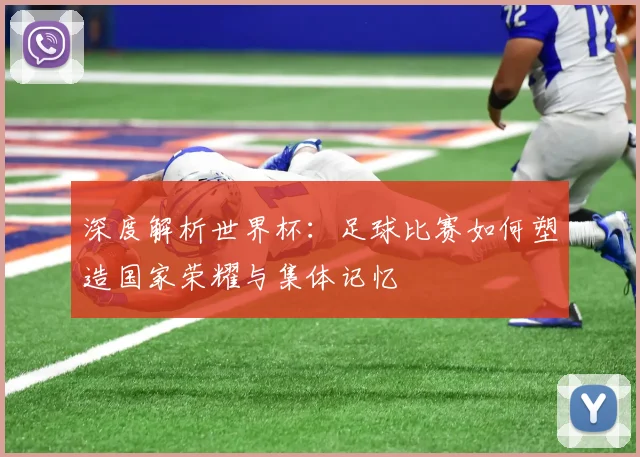 深度解析世界杯：足球比赛如何塑造国家荣耀与集体记忆