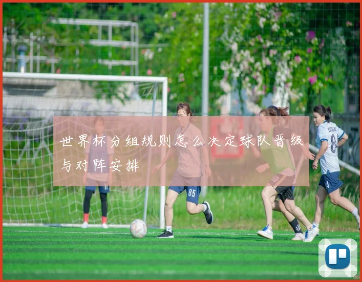 世界杯分组规则怎么决定球队晋级与对阵安排