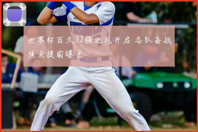 世界杯百天32强巡礼开启 各队备战焦点提前曝光