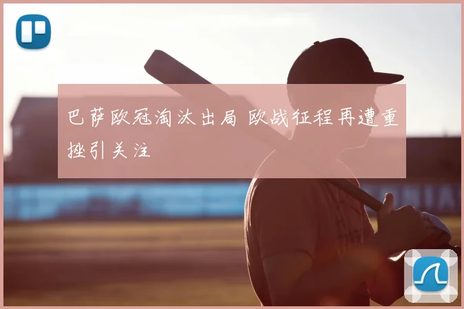 巴萨欧冠淘汰出局 欧战征程再遭重挫引关注