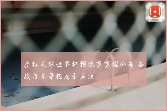 虚拟足球世界杯预选赛赛程公布 备战与竞争格局引关注