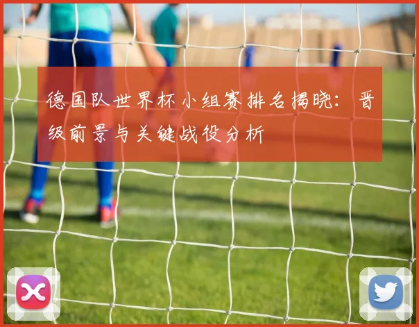 德国队世界杯小组赛排名揭晓：晋级前景与关键战役分析