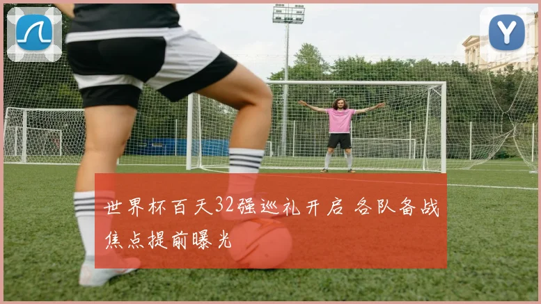 世界杯百天32强巡礼开启 各队备战焦点提前曝光